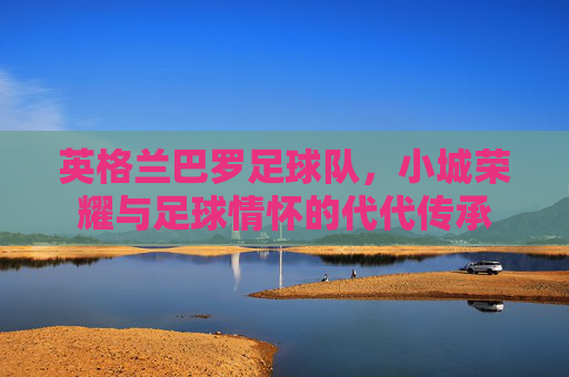 英格兰巴罗足球队,小城荣耀与足球情怀的代代传承