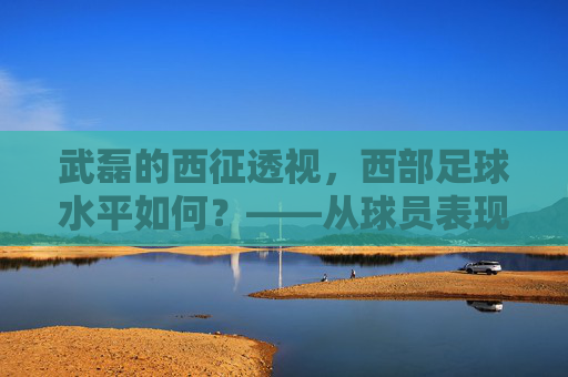 武磊的西征透视，西部足球水平如何？——从球员表现与区域发展看区域足球生态
