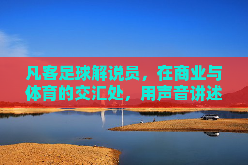 凡客足球解说员，在商业与体育的交汇处，用声音讲述绿茵故事