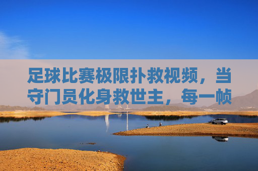 足球比赛极限扑救视频，当守门员化身救世主，每一帧都燃爆赛场