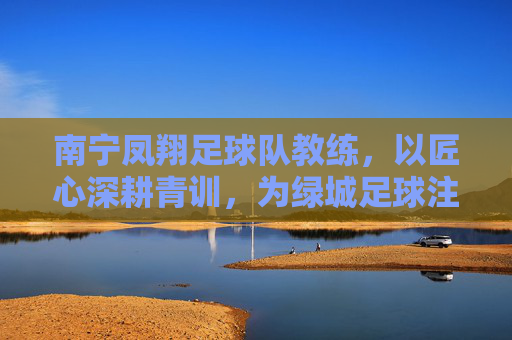 南宁凤翔足球队教练,以匠心深耕青训,为绿城足球注入青春活力