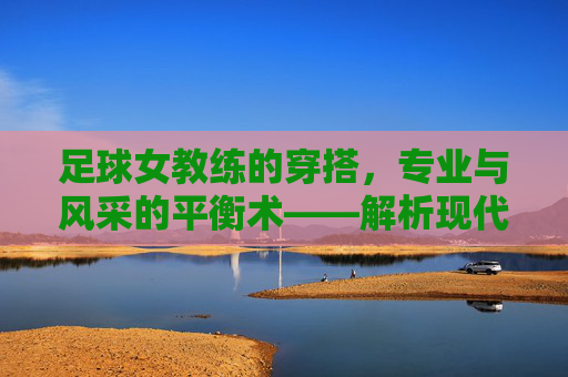 足球女教练的穿搭,专业与风采的平衡术——解析现代足坛女教练的时尚密码