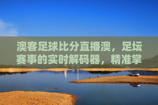 澳客足球比分直播澳，足坛赛事的实时解码器，精准掌握每一分精彩，澳客足球比分直播，足坛赛事实时解码器，精准掌握每一分精彩