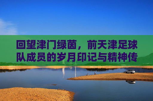 回望津门绿茵，前天津足球队成员的岁月印记与精神传承