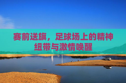 赛前送旗,足球场上的精神纽带与激情唤醒