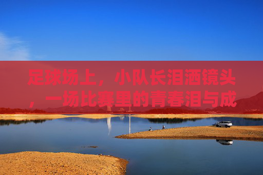 足球场上,小队长泪洒镜头,一场比赛里的青春泪与成长课,足球场上小队长泪洒镜头,一场比赛的青春泪与成长课