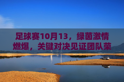 足球赛10月13，绿茵激情燃爆，关键对决见证团队荣耀，10月13足球赛，绿茵激情燃爆，关键对决见证团队荣耀