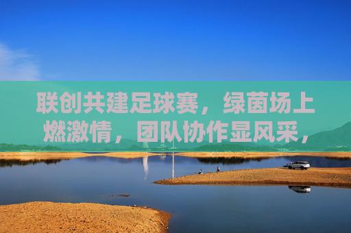 联创共建足球赛，绿茵场上燃激情，团队协作显风采，联创共建足球赛，绿茵场上燃激情，团队协作显风采
