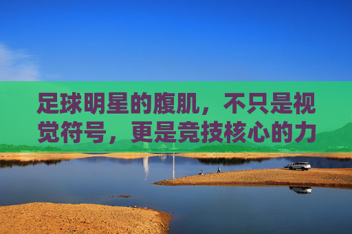 足球明星的腹肌，不只是视觉符号，更是竞技核心的力量基石，足球明星的腹肌，不止视觉符号，更是竞技核心的力量基石