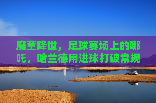 魔童降世，足球赛场上的哪吒，哈兰德用进球打破常规，点燃不灭的火焰，魔童降世，足球场上的哪吒，哈兰德用进球打破常规，点燃不灭的火焰