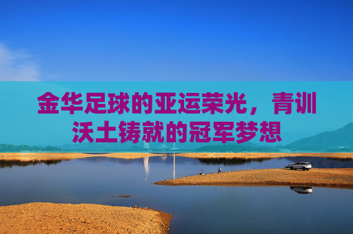 金华足球的亚运荣光,青训沃土铸就的冠军梦想