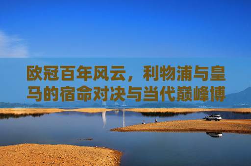 欧冠百年风云,利物浦与皇马的宿命对决与当代巅峰博弈,欧冠百年风云,利物浦与皇马的宿命对决与当代巅峰博弈