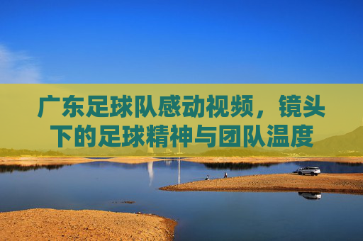 广东足球队感动视频,镜头下的足球精神与团队温度