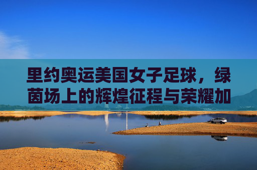 里约奥运美国女子足球，绿茵场上的辉煌征程与荣耀加冕，里约奥运美国女子足球，绿茵场上的辉煌征程与荣耀加冕