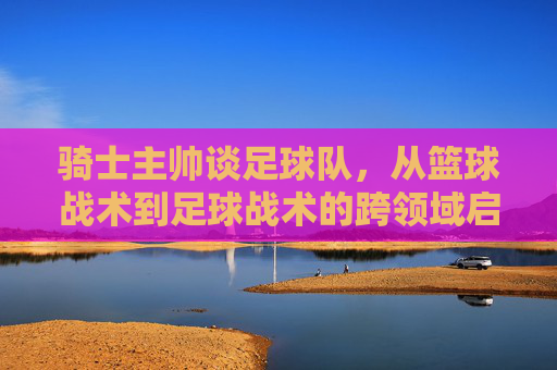 骑士主帅谈足球队，从篮球战术到足球战术的跨领域启发