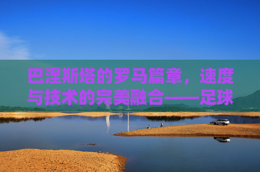 巴涅斯塔的罗马篇章,速度与技术的完美融合——足球天才在古都的闪耀,巴涅斯塔的罗马篇章,速度与技术的完美融合,足球天才在古都的闪耀