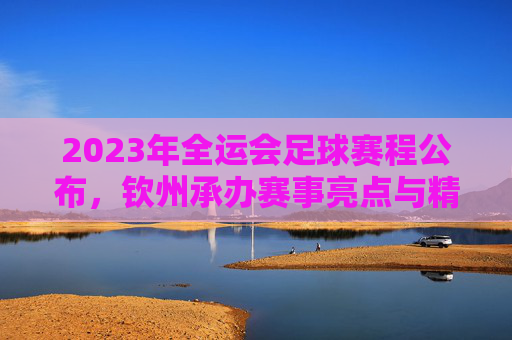 2023年全运会足球赛程公布，钦州承办赛事亮点与精彩看点解析，2023全运会足球赛程公布，钦州承办赛事亮点与精彩看点解析