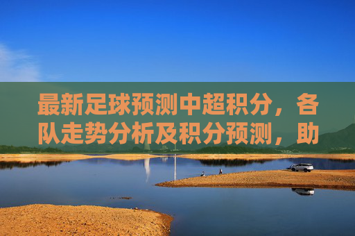 最新足球预测中超积分,各队走势分析及积分预测,助你把握中超赛场动态,最新中超积分预测,各队走势分析及积分预判,助你把握赛场动态