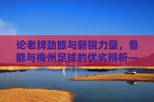 论老牌劲旅与新锐力量,鲁能与梅州足球的优劣辨析——兼谈中国足球的不同发展路径,论老牌劲旅与新锐力量,鲁能与梅州足球的优劣辨析——兼谈中国足球的不同发展路径