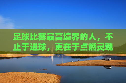足球比赛最高境界的人，不止于进球，更在于点燃灵魂的引路人，足球比赛最高境界的引路人，不止于进球，更点燃灵魂