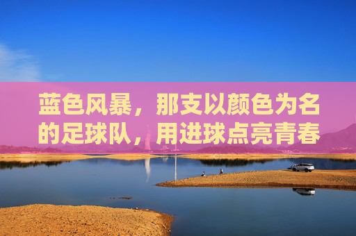 蓝色风暴,那支以颜色为名的足球队,用进球点亮青春,蓝色风暴,那支以颜色为名的足球队,用进球点亮青春