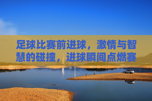 足球比赛前进球，激情与智慧的碰撞，进球瞬间点燃赛场狂热，足球赛场进球，激情与智慧的碰撞，点燃赛场狂热瞬间