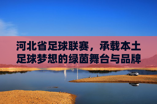 河北省足球联赛，承载本土足球梦想的绿茵舞台与品牌化发展之路
