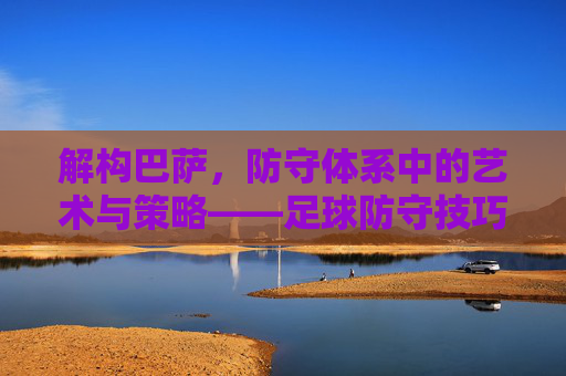 解构巴萨，防守体系中的艺术与策略——足球防守技巧深度分析