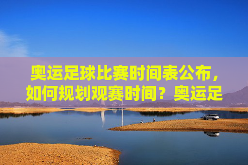 奥运足球比赛时间表公布，如何规划观赛时间？奥运足球比赛时间表公布，如何规划观赛时间？