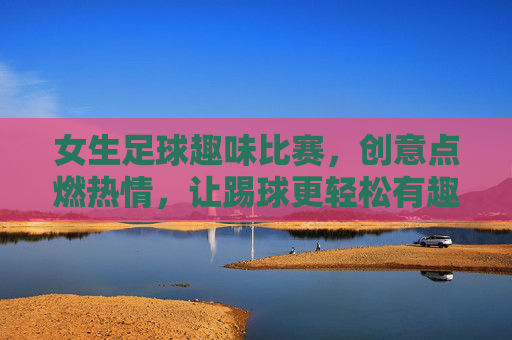 女生足球趣味比赛,创意点燃热情,让踢球更轻松有趣,女生足球趣味比赛,创意点燃热情,让踢球更轻松有趣