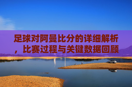 足球对阿曼比分的详细解析,比赛过程与关键数据回顾