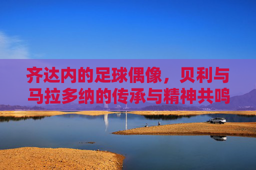 齐达内的足球偶像，贝利与马拉多纳的传承与精神共鸣