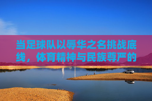 当足球队以辱华之名挑战底线,体育精神与民族尊严的冲突,当足球队以辱华之名挑战底线,体育精神与民族尊严的冲突