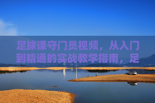 足球课守门员视频，从入门到精通的实战教学指南，足球课守门员视频，从入门到精通的实战教学指南