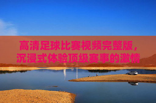 高清足球比赛视频完整版，沉浸式体验顶级赛事的激情与魅力，高清足球比赛视频完整版，沉浸式体验顶级赛事的激情与魅力