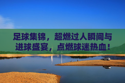足球集锦,超燃过人瞬间与进球盛宴,点燃球迷热血!足球集锦,超燃过人瞬间与进球盛宴,点燃球迷热血!