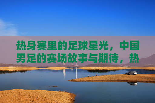 热身赛里的足球星光,中国男足的赛场故事与期待,热身赛里的足球星光,中国男足的赛场故事与期待