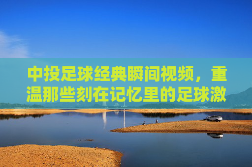 中投足球经典瞬间视频，重温那些刻在记忆里的足球激情与荣耀