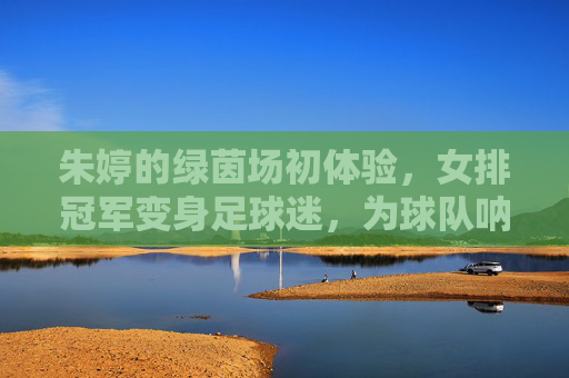 朱婷的绿茵场初体验,女排冠军变身足球迷,为球队呐喊助威,朱婷绿茵场初体验,女排冠军变身足球迷 为球队助威