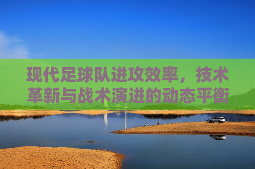 现代足球队进攻效率,技术革新与战术演进的动态平衡——解析球队进攻能力的核心驱动力