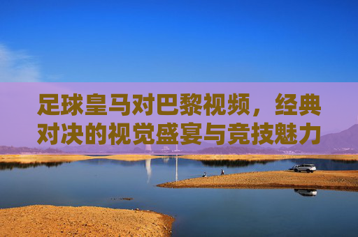 足球皇马对巴黎视频,经典对决的视觉盛宴与竞技魅力,足球皇马对巴黎经典对决,视觉盛宴与竞技魅力的视频呈现