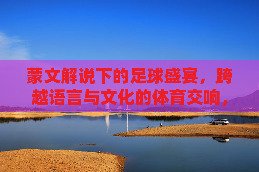 蒙文解说下的足球盛宴,跨越语言与文化的体育交响,蒙文解说下的足球盛宴,跨越语言与文化的体育交响
