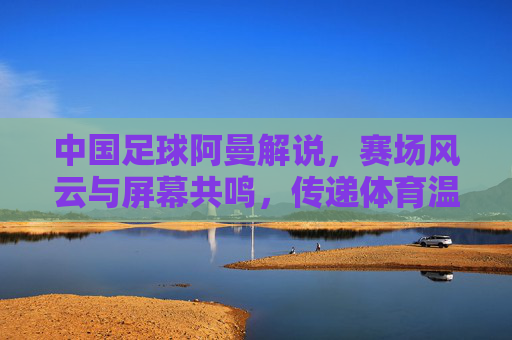 中国足球阿曼解说，赛场风云与屏幕共鸣，传递体育温度与希望，中国足球阿曼解说，赛场风云与屏幕共鸣，传递体育温度与希望