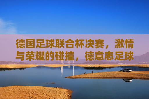 德国足球联合杯决赛，激情与荣耀的碰撞，德意志足球的巅峰对决