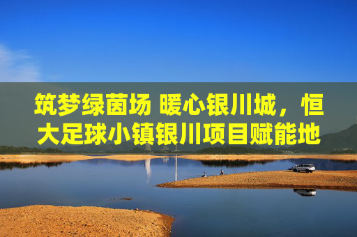 筑梦绿茵场 暖心银川城,恒大足球小镇银川项目赋能地方足球事业,筑梦绿茵场 暖心银川城,恒大足球小镇银川项目赋能地方足球事业