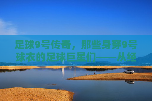 足球9号传奇，那些身穿9号球衣的足球巨星们——从经典到现代的9号荣耀，足球9号传奇，从经典到现代的9号巨星荣耀