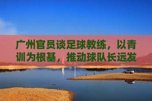 广州官员谈足球教练,以青训为根基,推动球队长远发展,广州官员谈足球教练,以青训为根基,推动球队长远发展