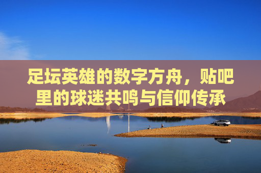足坛英雄的数字方舟,贴吧里的球迷共鸣与信仰传承