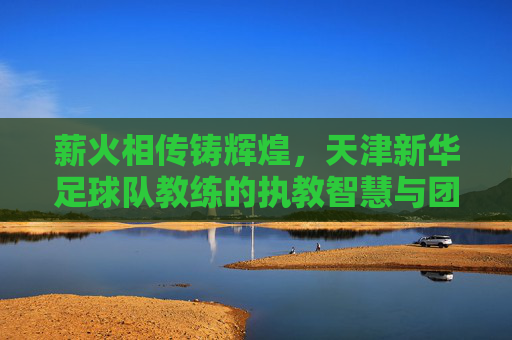 薪火相传铸辉煌，天津新华足球队教练的执教智慧与团队引领之路，薪火相传铸辉煌，天津新华足球队教练的执教智慧与团队引领之路