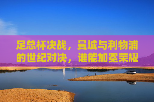 足总杯决战，曼城与利物浦的世纪对决，谁能加冕荣耀？足总杯决战，曼城与利物浦的世纪对决，谁能加冕荣耀？
